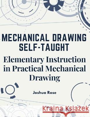 Mechanical Drawing Self-Taught: Elementary Instruction in Practical Mechanical Drawing Joshua Rose   9781805474791 Intell Book Publishers