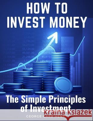 How to Invest Money: The Simple Principles of Investment George Garr Henry   9781805474951 Intell Book Publishers