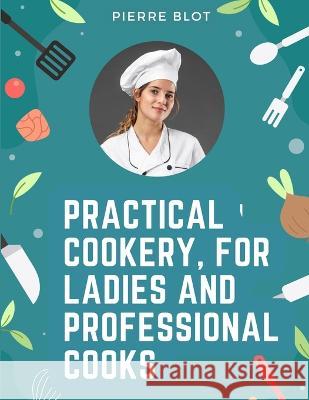 Practical Cookery, for Ladies and Professional Cooks: The Whole Science and Art of Preparing Human Food Pierre Blot   9781805475415 Intell Book Publishers