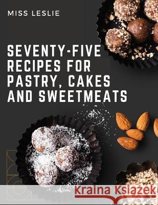 Seventy-Five Recipes For Pastry, Cakes And Sweetmeats: Classic Cookbook With Many Delectable, Traditional American Desserts for Holidays and Everyday Miss Leslie   9781805475897