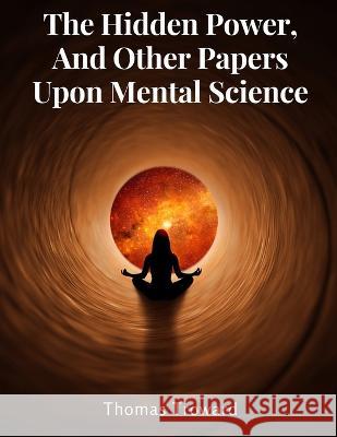 The Hidden Power, And Other Papers Upon Mental Science Thomas Troward   9781805477013 Intell Book Publishers