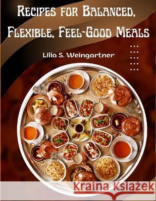 Recipes for Balanced, Flexible, Feel-Good Meals: A Cookbook Lilia S Weingartner   9781805477235 Intell Book Publishers