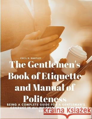 The Gentlemen's Book of Etiquette and Manual of Politeness - Being a Complete Guide for a Gentleman's Conduct in all his Relations Towards Society Cecil B Hartley   9781805478102 Intell Book Publishers