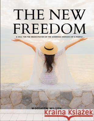 THE NEW FREEDOM - A Call For the Emancipation of the Generous Energies of a People Woodrow Wilson 9781805479215