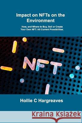 Impact on NFTs on the Environment: How, and Where to Buy, Sell or Create Your Own NFT: All Current Possibilities. Hollie C Hargreaves   9781806031085 Hollie C Hargreaves