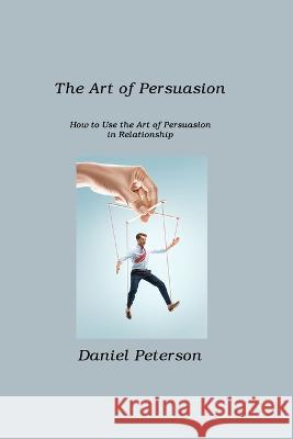 The Art of Persuasion: How to Use the Art of Persuasion in Relationship Daniel Peterson 9781806211425 Hilda Beaman