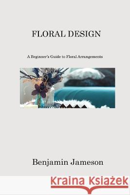 Floral Design: A Beginner's Guide to Floral Arrangements Benjamin Jameson   9781806213689 Benjamin Jameson