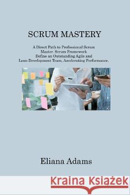 Scrum Mastery: A Direct Path to Professional Scrum Master. Scrum Framework Define an Outstanding Agile and Lean Development Team, Accelerating Performance Eliana Adams   9781806214983 Eliana Adams