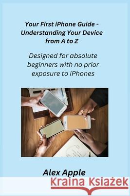 Your First iPhone Guide - Understanding Your Device from A to Z: Designed for absolute beginners with no prior exposure to iPhones. Alex Apple 9781806251490