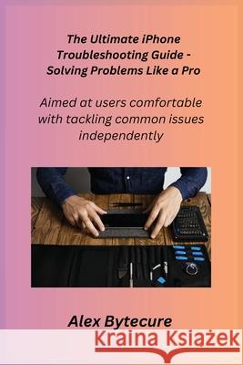 The Ultimate iPhone Troubleshooting Guide - Solving Problems Like a Pro: Aimed at users comfortable with tackling common issues independently Alex Apple Alex Bytecure 9781806251599
