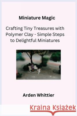 Miniature Magic: Crafting Tiny Treasures with Polymer Clay - Simple Steps to Delightful Miniatures Kiln Crafter Arden Whittier 9781806251902 Charles M Dominquez