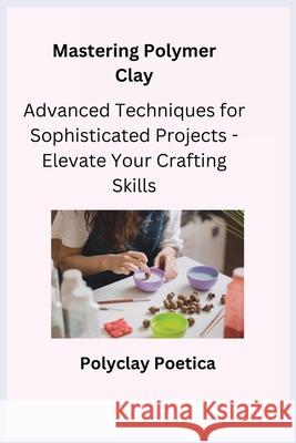 Mastering Polymer Clay: Advanced Techniques for Sophisticated Projects - Elevate Your Crafting Skills Kiln Crafter Polyclay Poetica 9781806251957 Charles M Dominquez