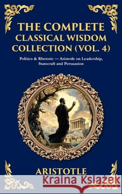The Complete Classical Wisdom Collection (Vol. 4): Politics & Rhetoric - Aristotle on Leadership, Statecraft and Persuasion (Deluxe Hardbound Edition) Aristotle                                Tim Zengerink 9781806294046 Library of Alexandria