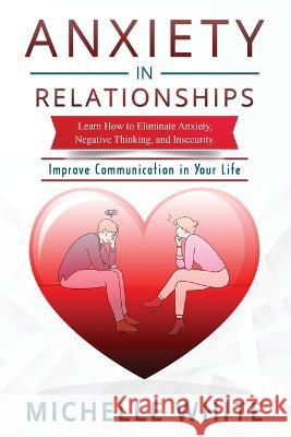 Anxiety in Relationships: Learn How to Eliminate Anxiety, Negative Thinking, and Insecurity Improve Communication in Your Life Michelle White 9781806301041