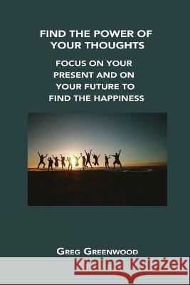 Find the Power of Your Thoughts: Focus on Your Present and on Your Future to Find the Happiness Greg Greenwood 9781806302581