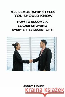 All Leadership Styles You Should Know: How to Become a Leader Knowing Every Little Secret of It Jonny House 9781806302628 Jonny House