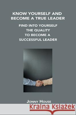 Know Yourself and Become a True Leader: Find Into Yourself the Quality to Become a Successful Leader Jonny House 9781806302642 Jonny House