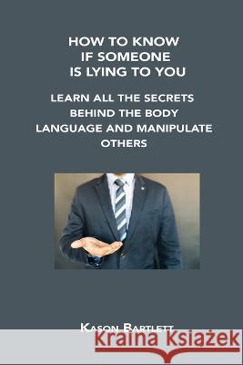 How to Know If Someone Is Lying to You: Learn All the Secrets Behind the Body Language and Manipulate Others Kason Bartlett 9781806302680