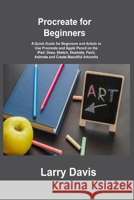 Procreate for Beginners: A Quick Guide for Beginners and Artists to Use Procreate and Apple Pencil on the iPad: Draw, Sketch, Illustrate, Paint Larry Davis 9781806305933