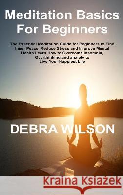 Meditation Basics For Beginners: The Essential Meditation Guide for Beginners to Find Inner Peace, Reduce Stress and Improve Mental Health.Learn How to Overcome Insomnia, Overthinking and anxiety to L Debra Wilson   9781806305988