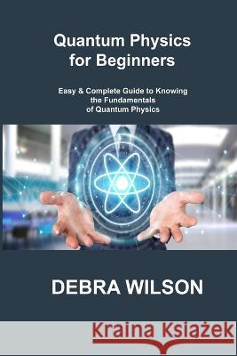 Quantum Physics for Beginners: Easy & Complete Guide to Knowing the Fundamentals of Quantum Physics Debra Wilson 9781806305995 Debra Wilson