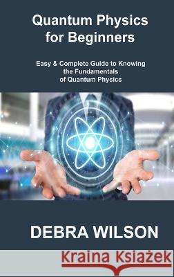 Quantum Physics for Beginners: Easy & Complete Guide to Knowing the Fundamentals of Quantum Physics Debra Wilson 9781806306008 Debra Wilson