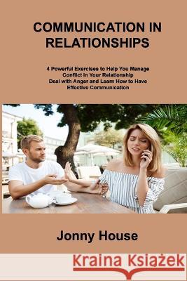 Communication in Relationships: 4 Powerful Exercises to Help You Manage Conflict in Your Relationship Deal with Anger and Learn How to Have Effective Communication Jonny House   9781806306275 Jonny House