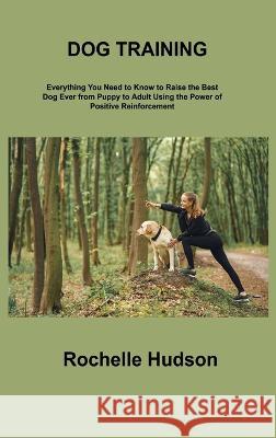 Dog Training Bible: Everything You Need to Know to Raise the Best Dog Ever from Puppy to Adult Using the Power of Positive Reinforcement Rochelle Hudson 9781806306404 Rochelle Hudson