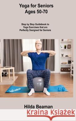 Yoga for Seniors Ages 50-70: Step by Step Guidebook to Yoga Exercises that are Perfectly Designed for Seniors Hilda Beaman 9781806306565 Hilda Beaman