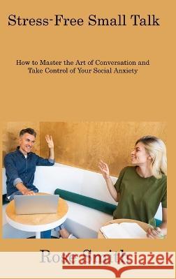 Stress-Free Small Talk: How to Master the Art of Conversation and Take Control of Your Social Anxiety Rose Smith 9781806308163 Rose Smith