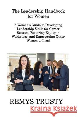The Leadership Handbook for Women: A Woman\'s Guide to Developing Leadership Skills for Career Success, Fostering Equity in Workplace, and Empowering O Remys Trusty 9781806308439 Remys Trusty