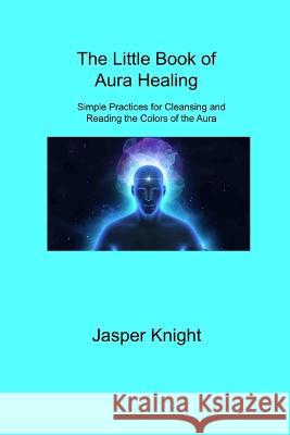The Little Book of Aura Healing: Simple Practices for Cleansing and Reading the Colors of the Aura Jasper Knight 9781806309016 Jasper Knight