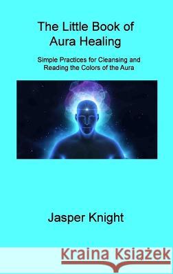 The Little Book of Aura Healing: Simple Practices for Cleansing and Reading the Colors of the Aura Jasper Knight 9781806309023