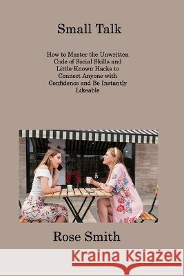 Small Talk: How to Master the Unwritten Code of Social Skills and Little-Known Hacks to Connect Anyone with Confidence and Be Instantly Likeable Rose Smith   9781806309290 Rose Smith