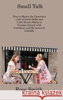 Small Talk: How to Master the Unwritten Code of Social Skills and Little-Known Hacks to Connect Anyone with Confidence and Be Instantly Likeable Rose Smith   9781806309306 Rose Smith
