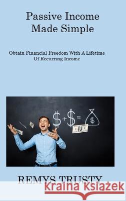 Passive Income Made Simple: Obtain Financial Freedom With A Lifetime Of Recurring Income Remys Trusty   9781806309740 Remys Trusty