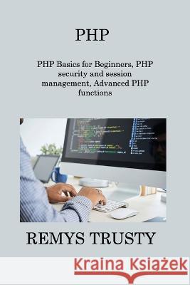 PHP: PHP Basics for Beginners, PHP security and session management, Advanced PHP functions Remys Trusty   9781806309757 Remys Trusty