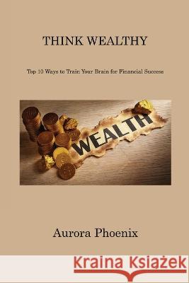 Think Wealthy: Top 10 Ways to Train Your Brain for Financial Success Aurora Phoenix 9781806310814 Aurora Phoenix