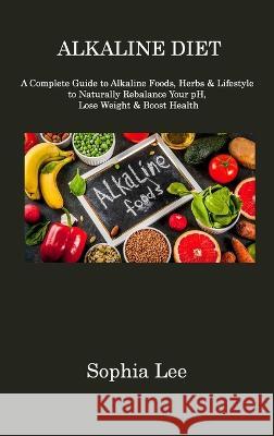 Alkaline Diet: A Complete Guide to Alkaline Foods, Herbs & Lifestyle to Naturally Rebalance Your pH, Lose Weight & Boost Health Sophia Lee 9781806310883