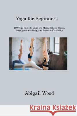 Yoga for Beginners: 100 Yoga Poses to Calm the Mind, Relieve Stress, Strengthen the Body, and Increase Flexibility Abigail Wood 9781806311194 Abigail Wood