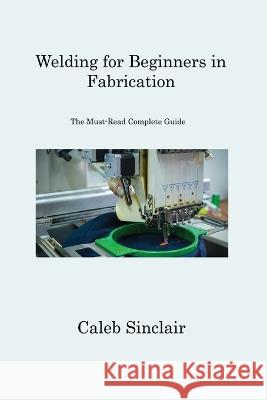 Welding for Beginners in Fabrication: The Must-Read Complete Guide Caleb Sinclair 9781806312030 Caleb Sinclair