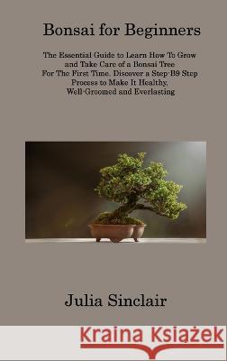 Bonsai for Beginners: The Essential Guide to Learn How To Grow and Take Care of a Bonsai Tree For The First Time. Discover a Step-B9 Step Process to Make It Healthy, Well-Groomed and Everlasting Julia Sinclair   9781806313426 Julia Sinclair