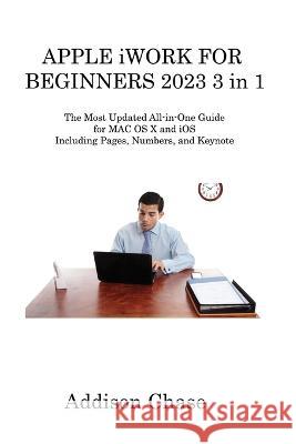 APPLE iWORK FOR BEGINNERS 2023 3 in 1: The Most Updated All-in-One Guide for MAC OS X and iOS Including Pages, Numbers, and Keynote Addison Chase   9781806315550 Addison Chase