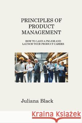 Principles of Product Management: How to Land a PM Job and Launch Your Product Career Juliana Black   9781806316892 Juliana Black