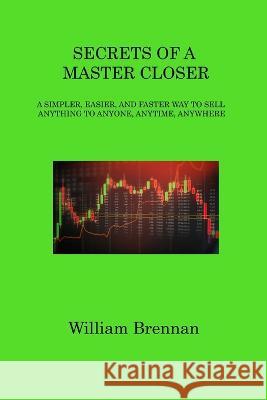 Secrets of a Master Closer: A Simpler, Easier, and Faster Way to Sell Anything to Anyone, Anytime, Anywhere William Brennan   9781806317578 William Brennan