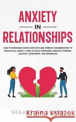 Anxiety in Relationships: How to Overcome Couple Conflicts and Improve Communication to avoid Social Anxiety, Panic Attacks, Depression, Negative Thinking, Jealousy, Attachment, and Separation. Sebastian Clark   9781835120323 United Fiction LTD