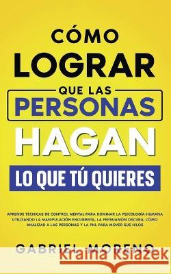 Como Lograr Que Las Personas Hagan Lo Que Tu Quieres: Aprende tecnicas de control mental para dominar la psicologia humana utilizando la manipulacion encubierta, la persuasion oscura, como analizar a  Gabriel Moreno   9781835120408 United Fiction LTD