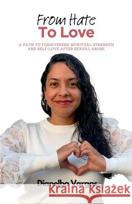 From Hate To Love: A Path To Forgiveness, Spiritual Strength And Self-Love After Sexual Abuse Dianelba Vargas 9781835220238