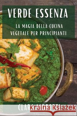 Verde Essenza: La Magia della Cucina Vegetale per Principianti Clara Moretti 9781835504338 Clara Moretti