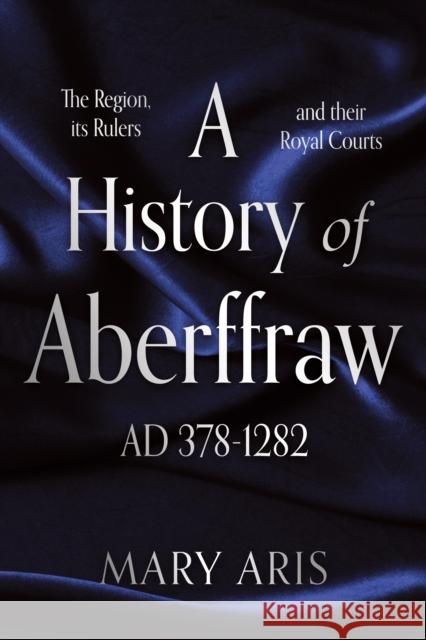 A History of Aberffraw AD 378–1282: The Region, its Rulers and their Royal Courts Mary Aris 9781836284338